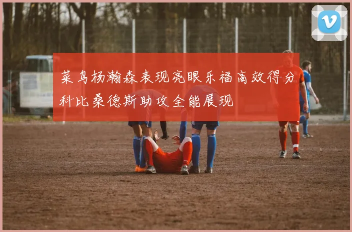 菜鸟杨瀚森表现亮眼乐福高效得分科比桑德斯助攻全能展现