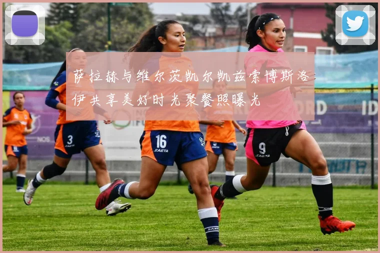 萨拉赫与维尔茨凯尔凯兹索博斯洛伊共享美好时光聚餐照曝光