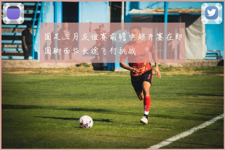 国足三月友谊赛前瞻中超开赛在即国脚面临长途飞行挑战