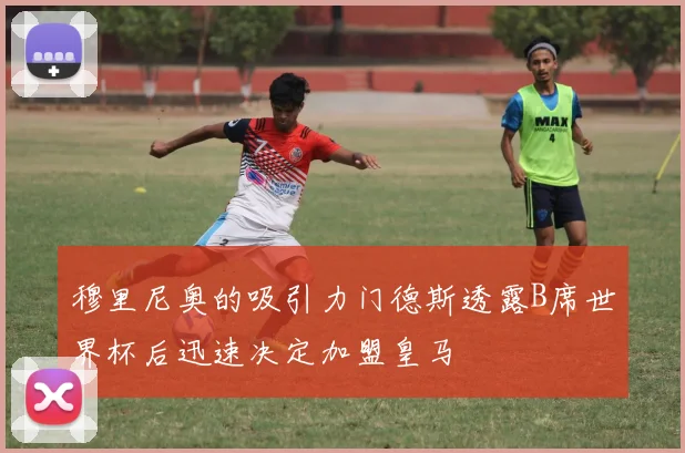 穆里尼奥的吸引力门德斯透露B席世界杯后迅速决定加盟皇马
