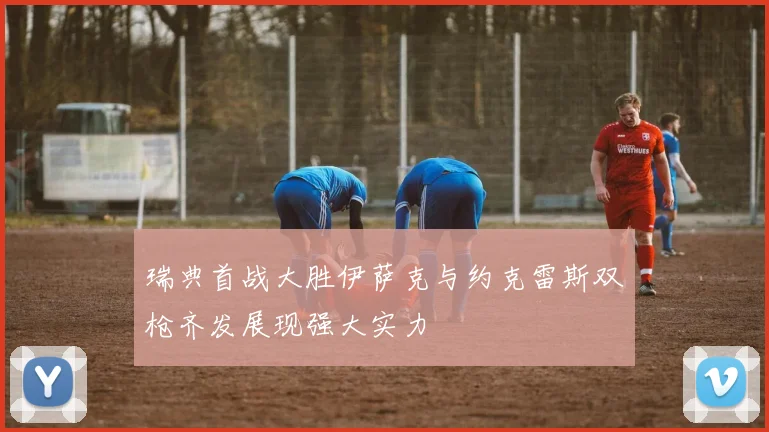 瑞典首战大胜伊萨克与约克雷斯双枪齐发展现强大实力
