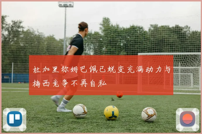 杜加里称姆巴佩已蜕变充满动力与梅西竞争不再自私