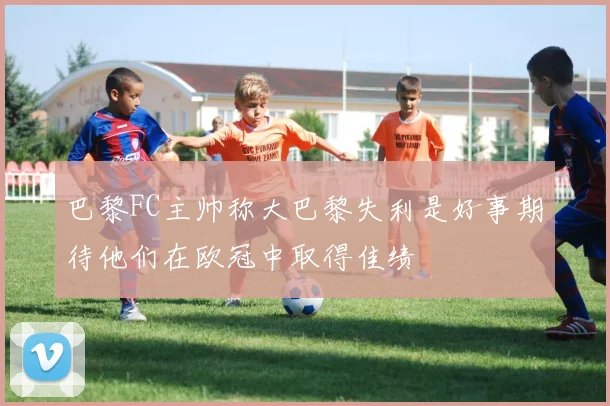 巴黎FC主帅称大巴黎失利是好事期待他们在欧冠中取得佳绩