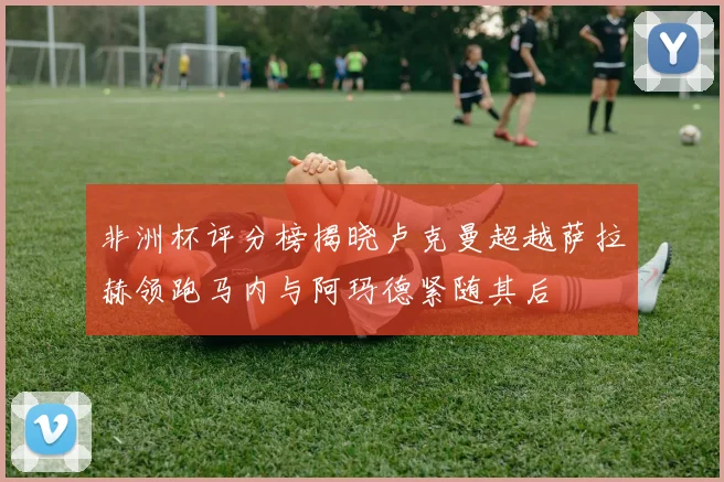 非洲杯评分榜揭晓卢克曼超越萨拉赫领跑马内与阿玛德紧随其后