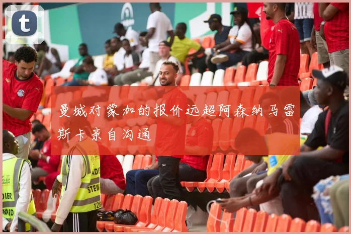 曼城对蒙加的报价远超阿森纳马雷斯卡亲自沟通