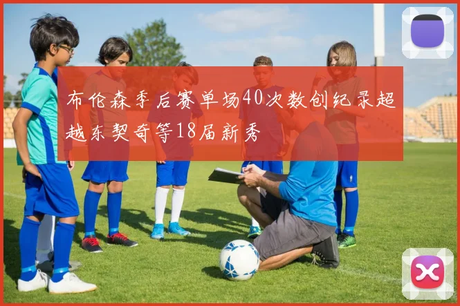 布伦森季后赛单场40次数创纪录超越东契奇等18届新秀