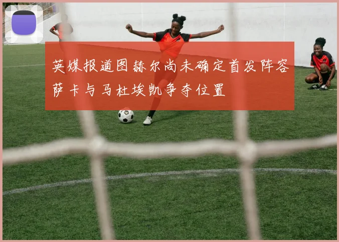 英媒报道图赫尔尚未确定首发阵容萨卡与马杜埃凯争夺位置
