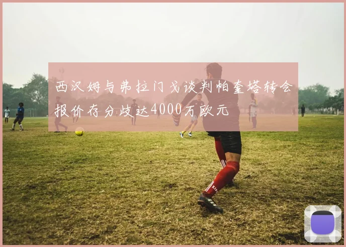 西汉姆与弗拉门戈谈判帕奎塔转会报价存分歧达4000万欧元