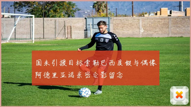 国米引援目标索勒巴西度假与偶像阿德里亚诺亲密合影留念