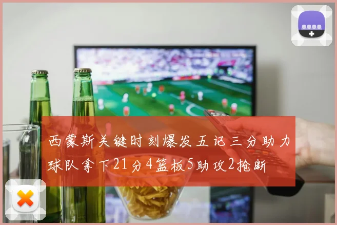 西蒙斯关键时刻爆发五记三分助力球队拿下21分4篮板5助攻2抢断