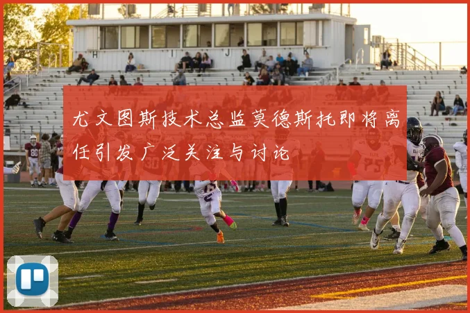 尤文图斯技术总监莫德斯托即将离任引发广泛关注与讨论