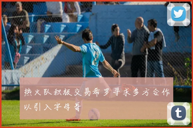 热火队积极交易希罗寻求多方合作以引入字母哥