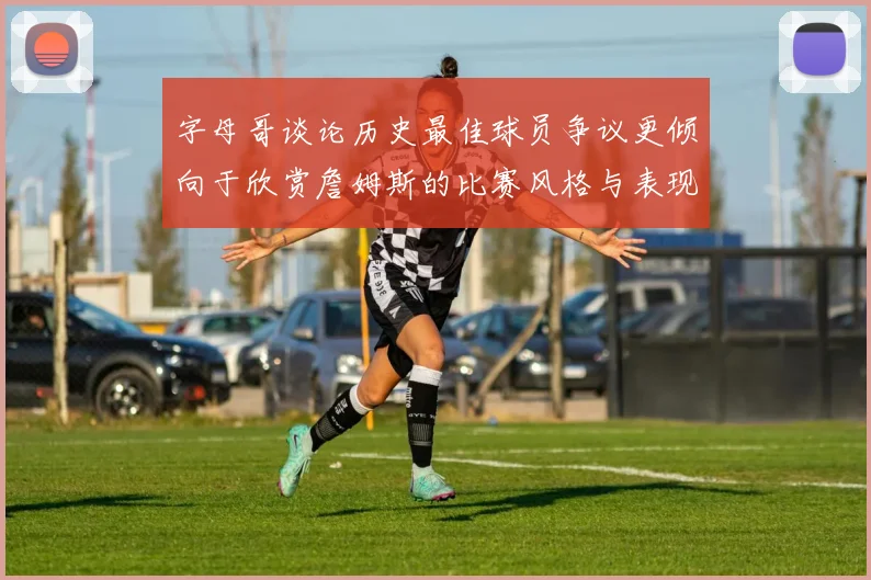 字母哥谈论历史最佳球员争议更倾向于欣赏詹姆斯的比赛风格与表现