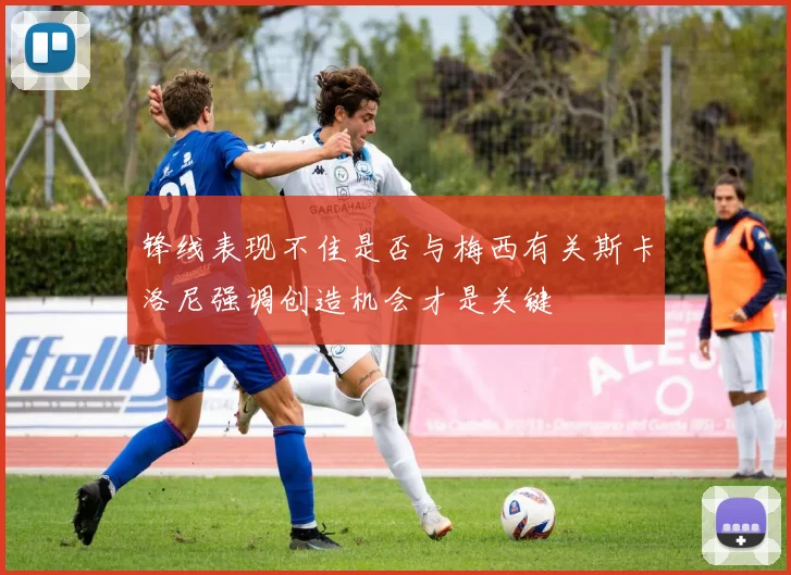 锋线表现不佳是否与梅西有关斯卡洛尼强调创造机会才是关键