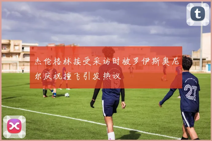杰伦格林接受采访时被罗伊斯奥尼尔庆祝撞飞引发热议