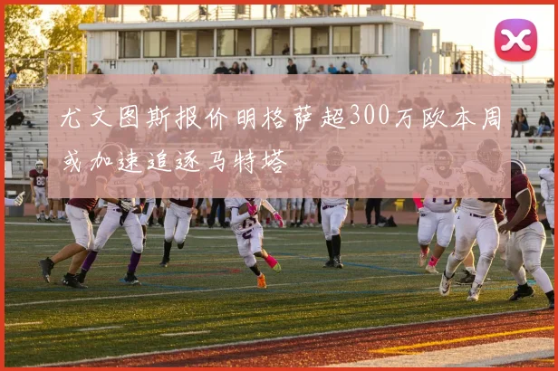 尤文图斯报价明格萨超300万欧本周或加速追逐马特塔