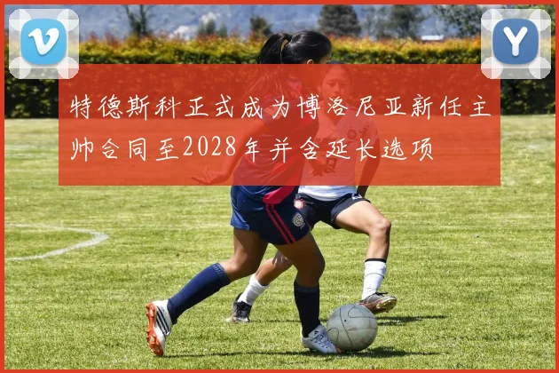 特德斯科正式成为博洛尼亚新任主帅合同至2028年并含延长选项