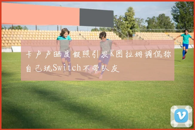 卡卢卢晒度假照引发K图拉姆调侃称自己玩Switch不带队友