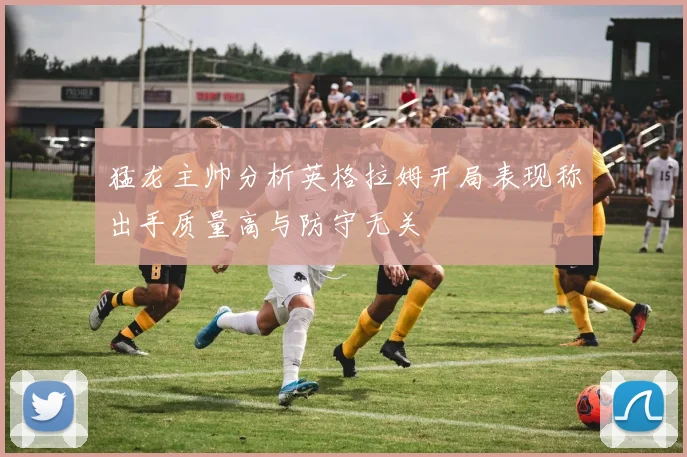 猛龙主帅分析英格拉姆开局表现称出手质量高与防守无关