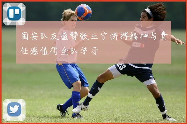 国安队友盛赞张玉宁拼搏精神与责任感值得全队学习