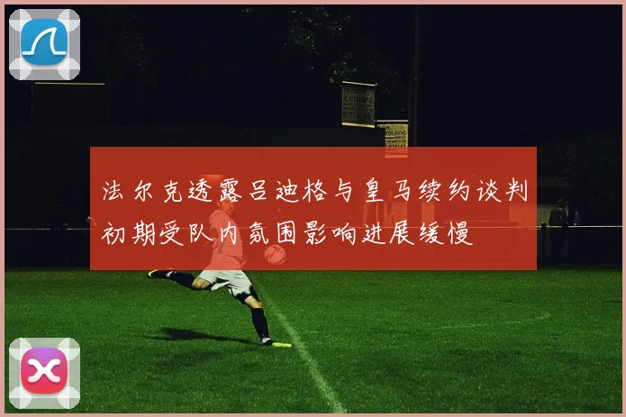 法尔克透露吕迪格与皇马续约谈判初期受队内氛围影响进展缓慢