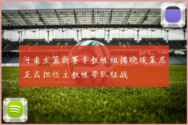 河南女篮新赛季教练组揭晓埃莱尼正式担任主教练带队征战