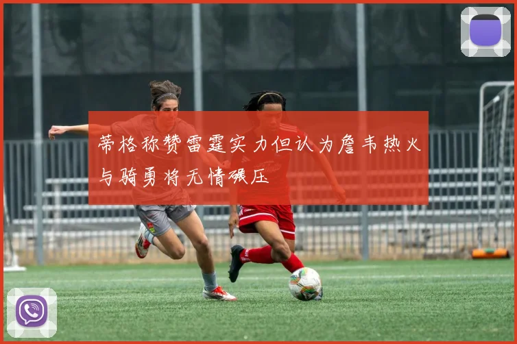蒂格称赞雷霆实力但认为詹韦热火与骑勇将无情碾压