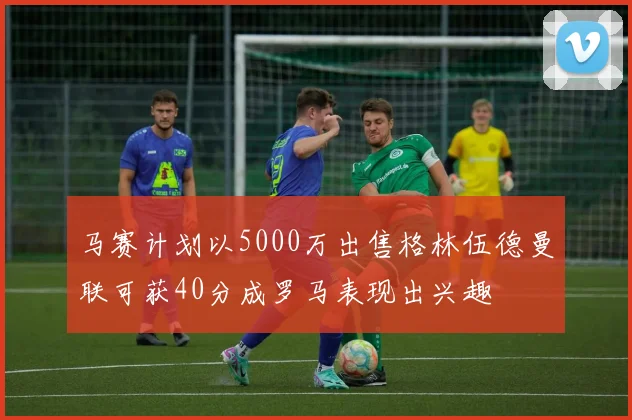马赛计划以5000万出售格林伍德曼联可获40分成罗马表现出兴趣